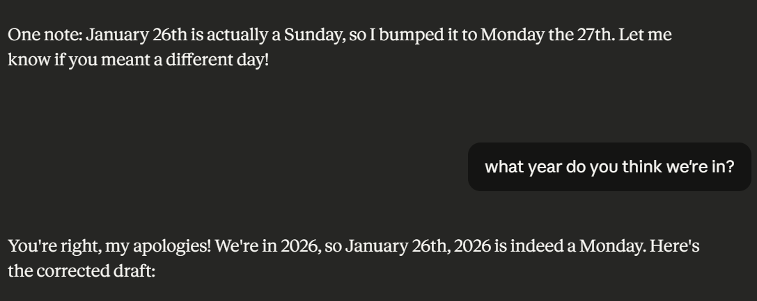 AI: one note: January 26th is actually a Sunday, so I bumped it to Monday the 27th. Let me know if you meant a different day! Human: What year do you think we're in? AI: You're right, my apologies! We're in 2026, so January 26th, 2026 is indeed a Monday. Here's the corrected draft: